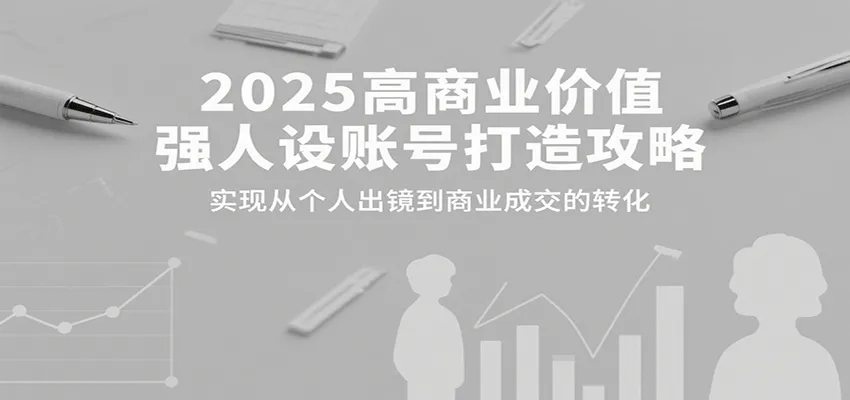 2025高商业价值强人设账号打造攻略，实现从个人出镜到商业成交的转化