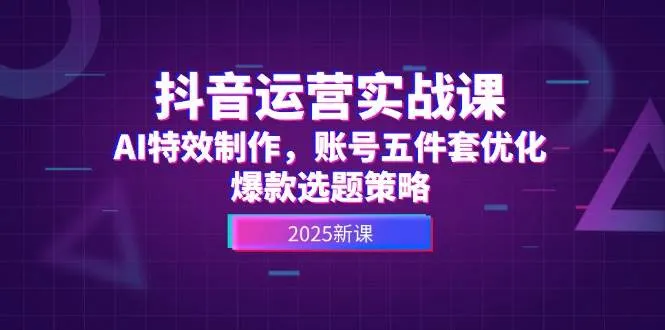抖音运营实战课，AI特效制作，账号五件套优化，爆款选题策略