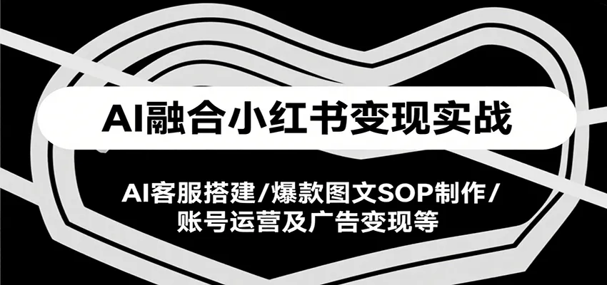 AI融合小红书变现实战课，AI客服搭建/爆款图文SOP制作/账号运营及广告变现等